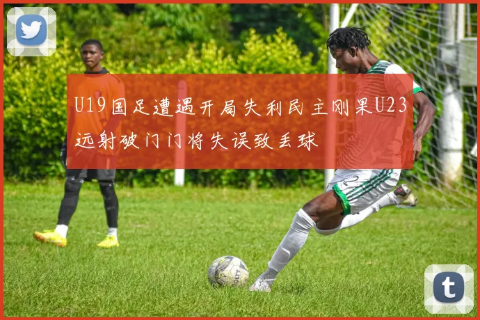 U19国足遭遇开局失利民主刚果U23远射破门门将失误致丢球