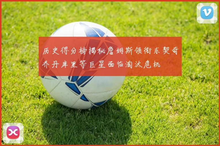 历史得分榜揭秘詹姆斯领衔东契奇乔丹库里等巨星面临淘汰危机