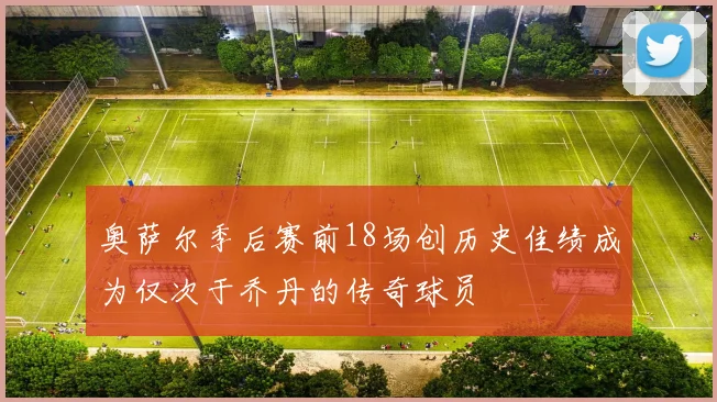 奥萨尔季后赛前18场创历史佳绩成为仅次于乔丹的传奇球员