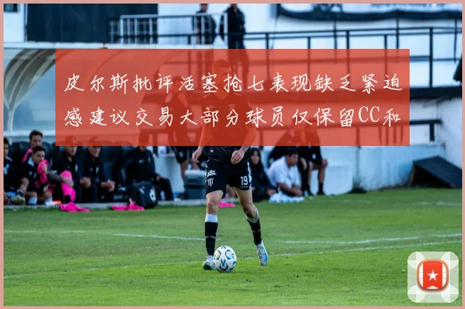 皮尔斯批评活塞抢七表现缺乏紧迫感建议交易大部分球员仅保留CC和詹金斯